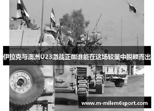 伊拉克与澳洲U23激战正酣谁能在这场较量中脱颖而出