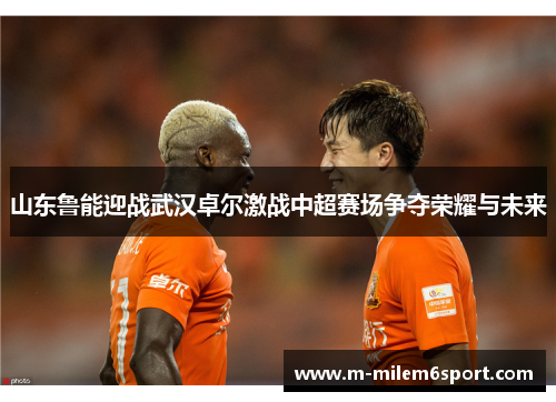 山东鲁能迎战武汉卓尔激战中超赛场争夺荣耀与未来