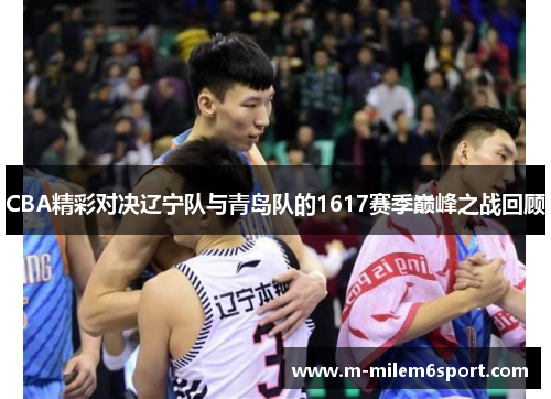 CBA精彩对决辽宁队与青岛队的1617赛季巅峰之战回顾